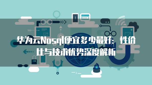 华为云Nosql便宜多少最好:性价比与技术优势深度解析