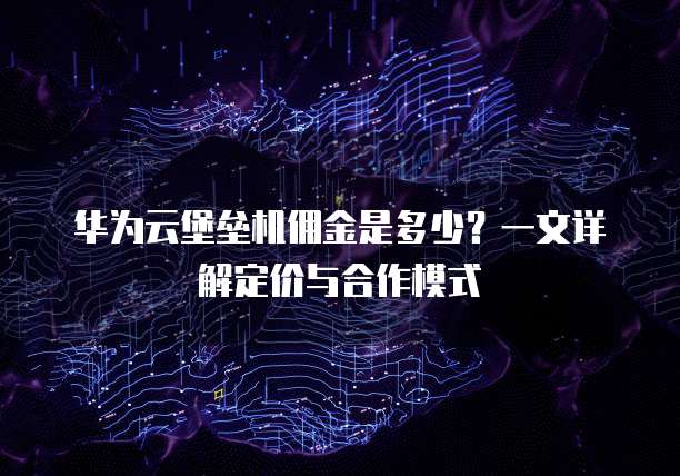 华为云堡垒机佣金是多少？一文详解定价与合作模式