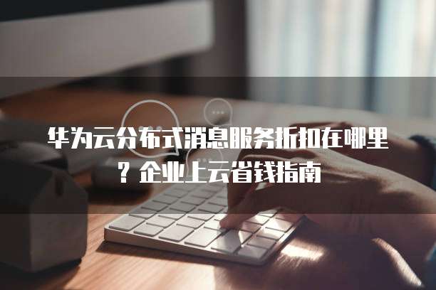 华为云分布式消息服务折扣在哪里?企业上云省钱指南