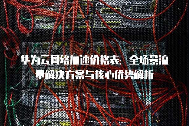 华为云网络加速价格表:全场景流量解决方案与核心优势解析