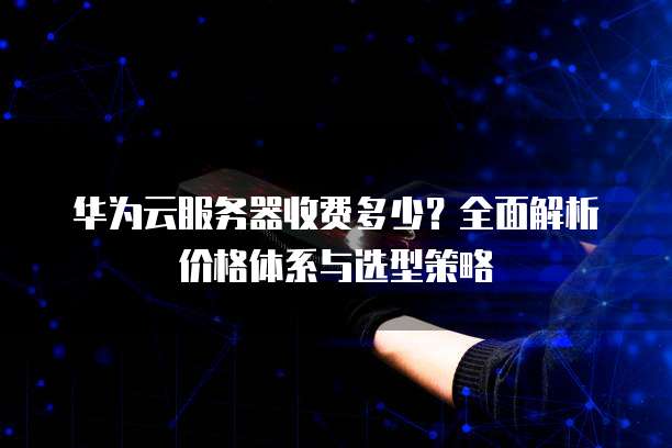 华为云服务器收费多少?全面解析价格体系与选型策略