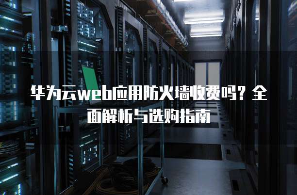华为云web应用防火墙收费吗？全面解析与选购指南
