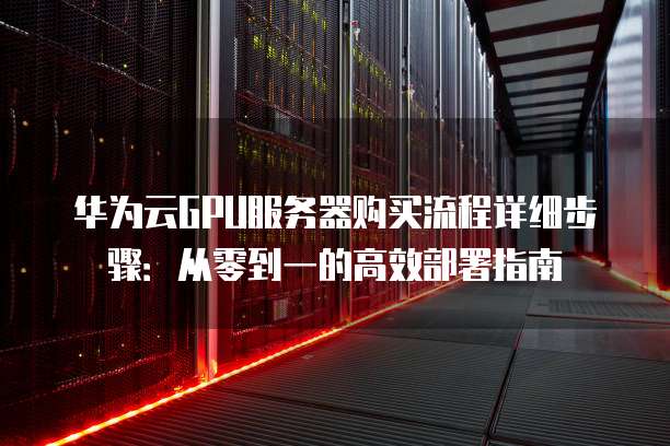 华为云GPU服务器购买流程详细步骤:从零到一的高效部署指南