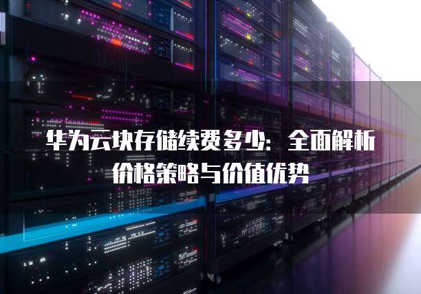 华为云块存储续费多少:全面解析价格策略与价值优势