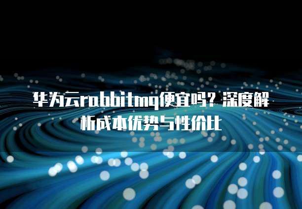 华为云rabbitmq便宜吗?深度解析成本优势与性价比