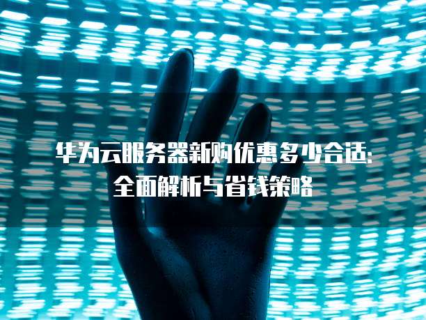 华为云服务器新购优惠多少合适:全面解析与省钱策略