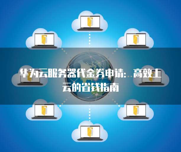 华为云服务器代金券申请:高效上云的省钱指南