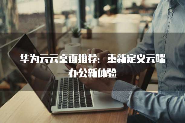 华为云云桌面推荐:重新定义云端办公新体验