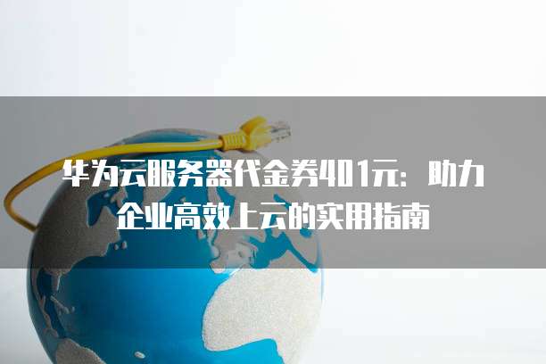 华为云服务器代金券401元：助力企业高效上云的实用指南