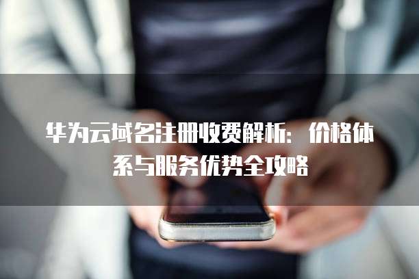华为云域名注册收费解析:价格体系与服务优势全攻略
