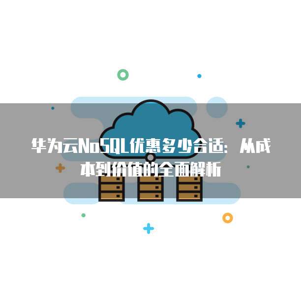 华为云NoSQL优惠多少合适：从成本到价值的全面解析