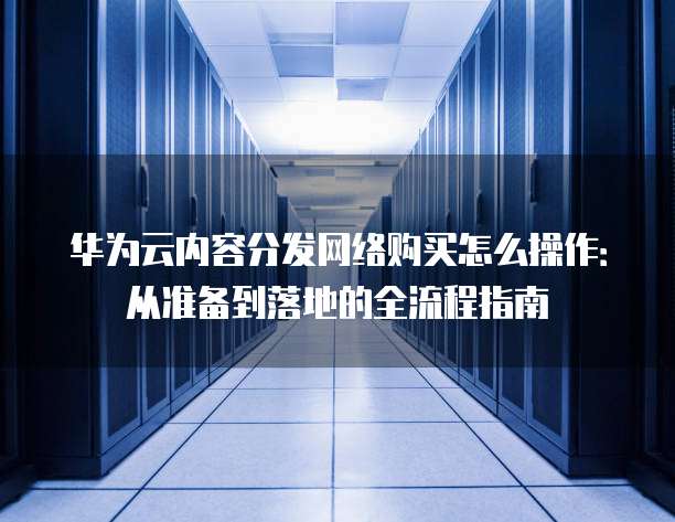 华为云内容分发网络购买怎么操作:从准备到落地的全流程指南