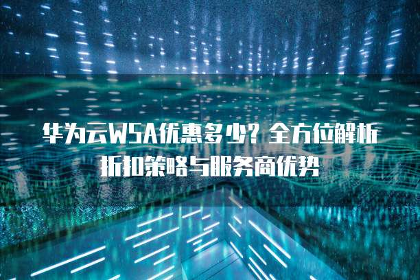 华为云WSA优惠多少?全方位解析折扣策略与服务商优势