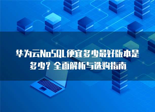 华为云NoSQL便宜多少最好版本是多少?全面解析与选购指南