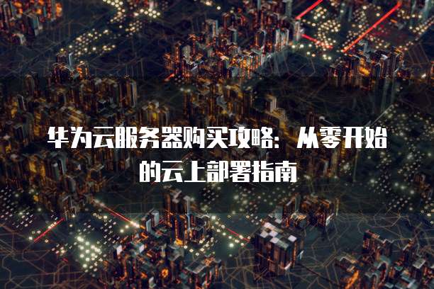 华为云服务器购买攻略:从零开始的云上部署指南