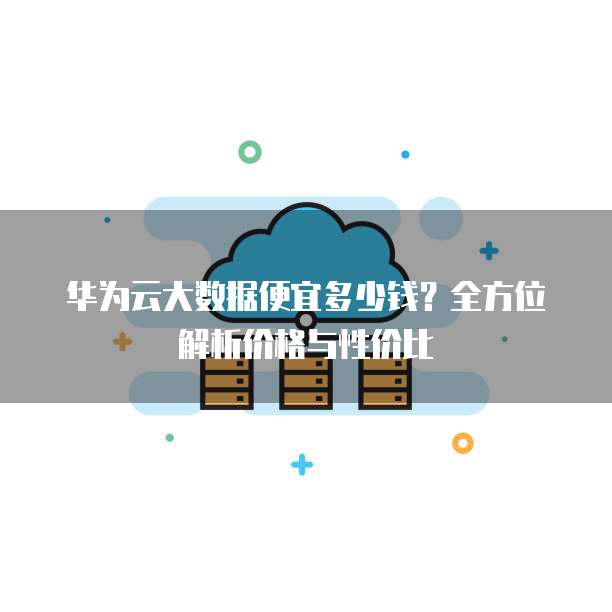 华为云大数据便宜多少钱?全方位解析价格与性价比