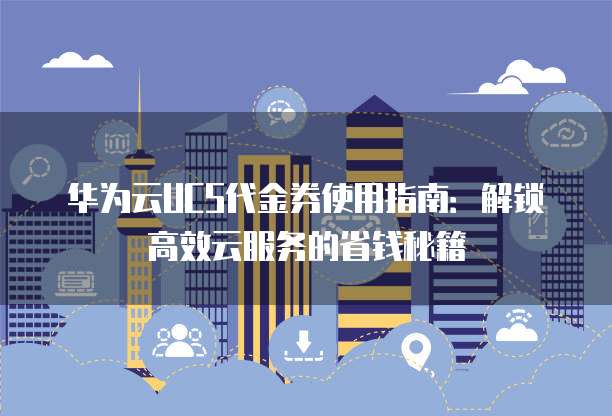 华为云UCS代金券使用指南：解锁高效云服务的省钱秘籍