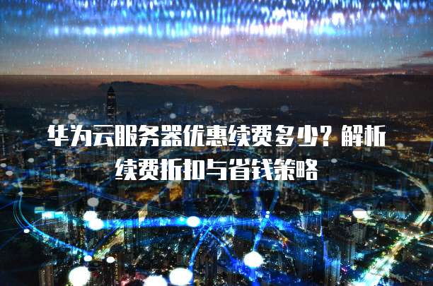 华为云服务器优惠续费多少？解析续费折扣与省钱策略