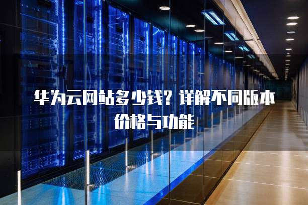 华为云网站多少钱？详解不同版本价格与功能