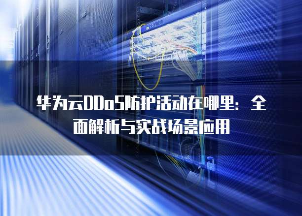 华为云DDoS防护活动在哪里:全面解析与实战场景应用