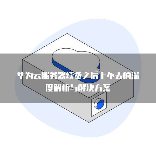 华为云服务器续费之后上不去的深度解析与解决方案