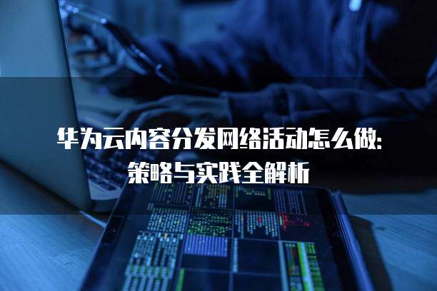 华为云内容分发网络活动怎么做:策略与实践全解析
