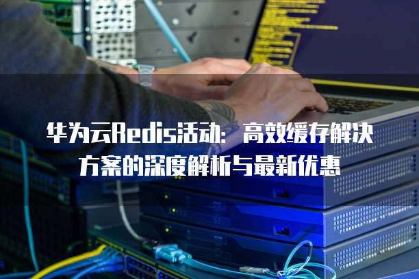 华为云Redis活动:高效缓存解决方案的深度解析与最新优惠