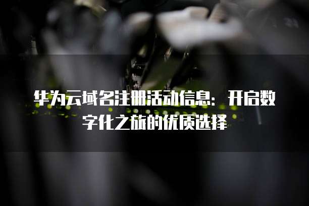 华为云域名注册活动信息:开启数字化之旅的优质选择