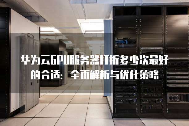 华为云GPU服务器打折多少次最好的合适:全面解析与优化策略