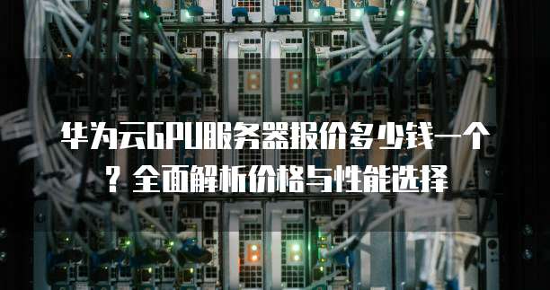 华为云GPU服务器报价多少钱一个?全面解析价格与性能选择