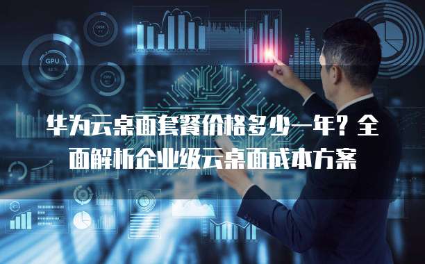 华为云桌面套餐价格多少一年?全面解析企业级云桌面成本方案
