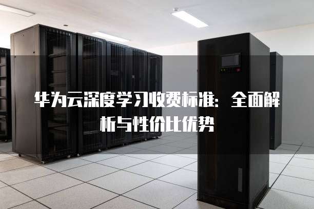 华为云深度学习收费标准:全面解析与性价比优势