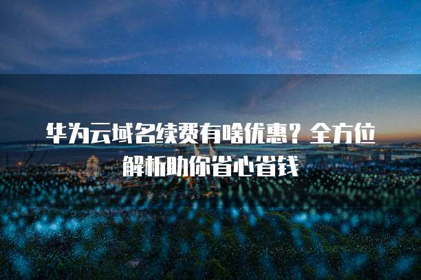 华为云域名续费有啥优惠?全方位解析助你省心省钱