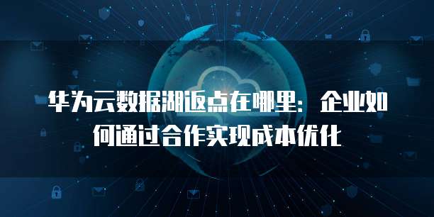 华为云数据湖返点在哪里：企业如何通过合作实现成本优化