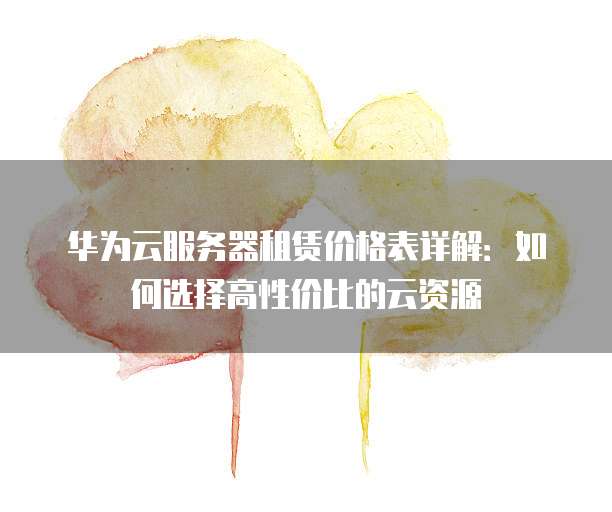 华为云服务器租赁价格表详解:如何选择高性价比的云资源