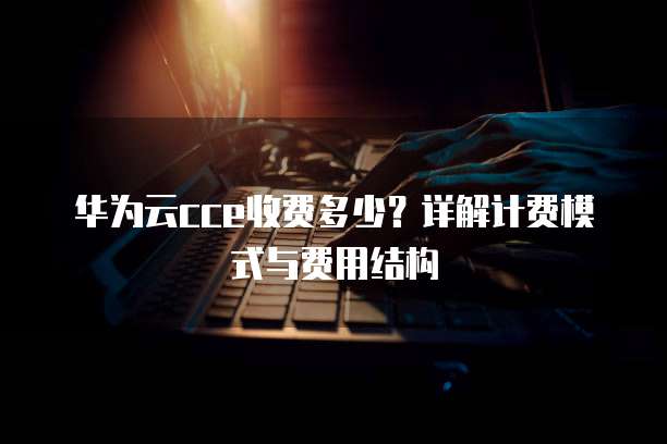华为云cce收费多少?详解计费模式与费用结构