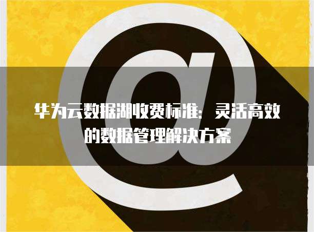 华为云数据湖收费标准:灵活高效的数据管理解决方案