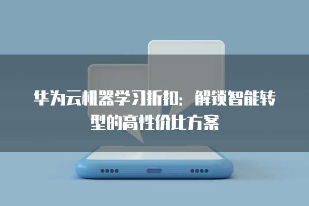华为云机器学习折扣:解锁智能转型的高性价比方案