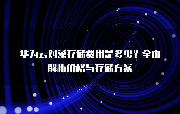 华为云对象存储费用是多少?全面解析价格与存储方案