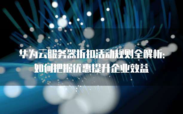 华为云服务器折扣活动规则全解析:如何把握优惠提升企业效益