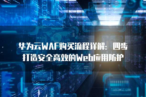 华为云WAF购买流程详解:四步打造安全高效的Web应用防护