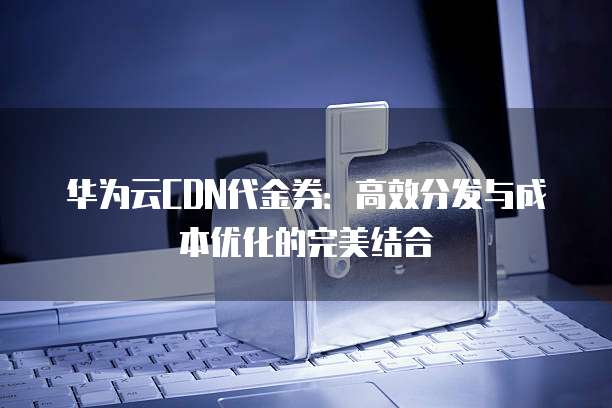 华为云CDN代金券:高效分发与成本优化的完美结合