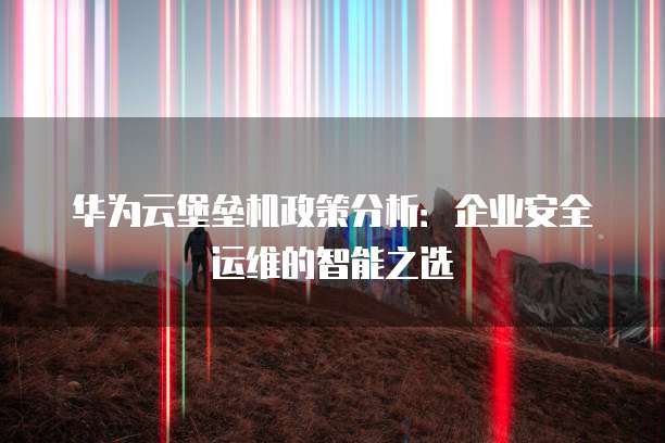 华为云堡垒机政策分析:企业安全运维的智能之选