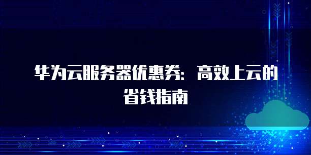 华为云服务器优惠券:高效上云的省钱指南