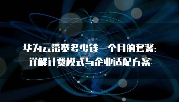 华为云带宽多少钱一个月的套餐:详解计费模式与企业适配方案