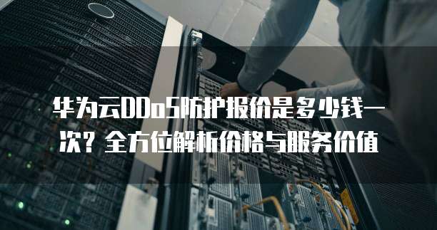 华为云DDoS防护报价是多少钱一次?全方位解析价格与服务价值