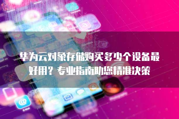 华为云对象存储购买多少个设备最好用?专业指南助您精准决策