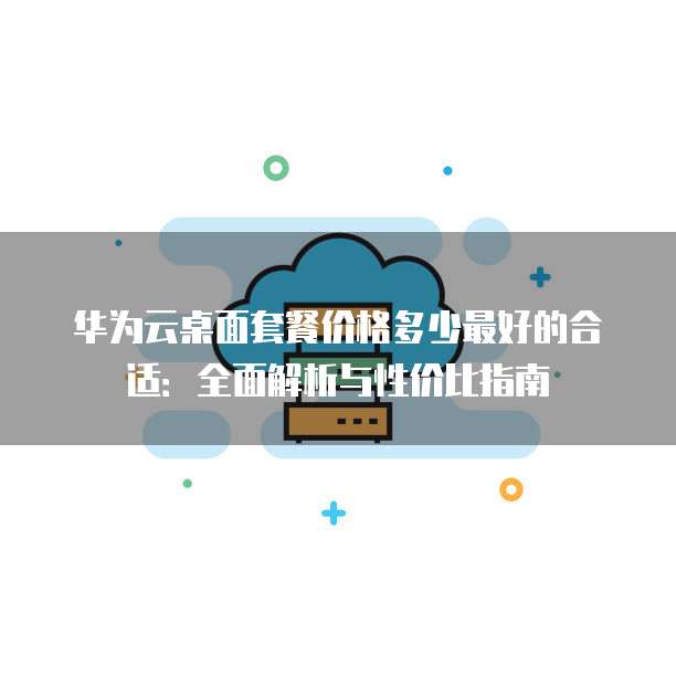 华为云桌面套餐价格多少最好的合适:全面解析与性价比指南