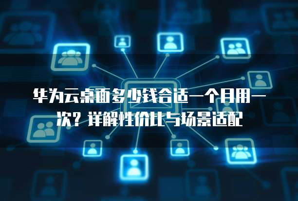 华为云桌面多少钱合适一个月用一次?详解性价比与场景适配