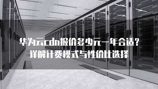 华为云cdn报价多少元一年合适？详解计费模式与性价比选择